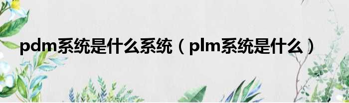 pdm研发管理系统软件是什么系统（plm全生命周期管理系统是什么？）